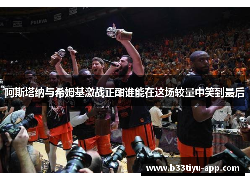 阿斯塔纳与希姆基激战正酣谁能在这场较量中笑到最后